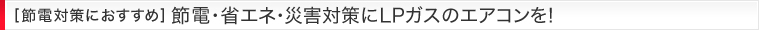 [節電対策におすすめ] 節電・省エネ・災害対策にLPガスのエアコンを!!
