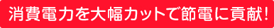 消費電力を大幅カットで節電に貢献!